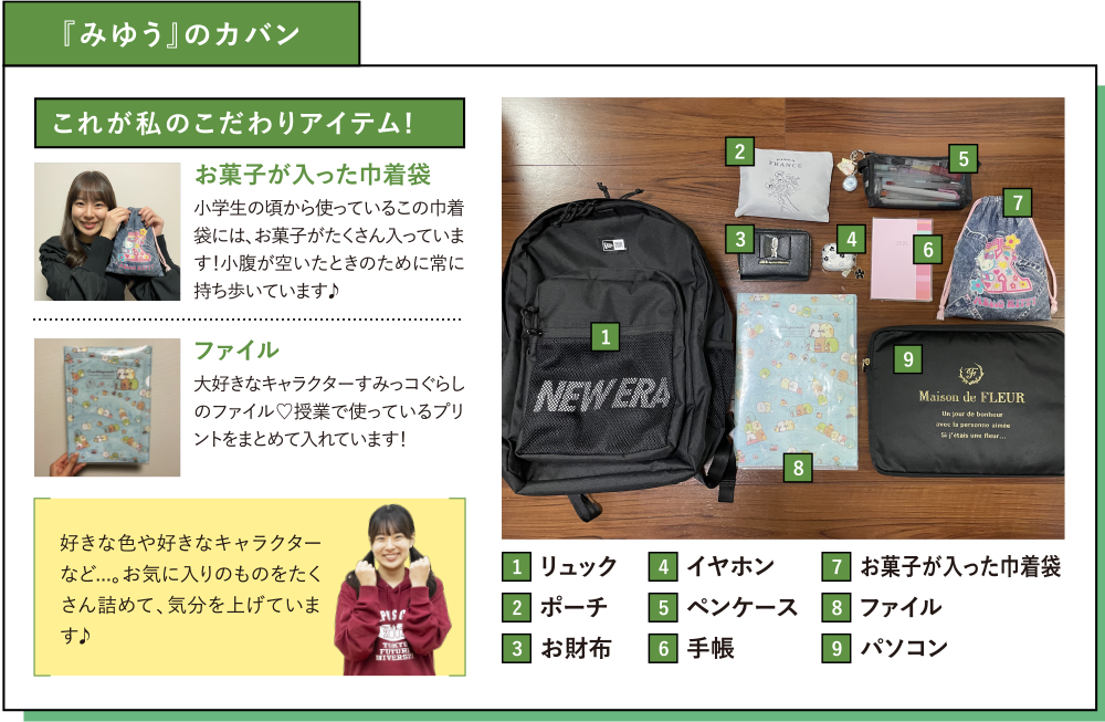 『みゆう』のカバン これが私のこだわりアイテム! お菓子が入った巾着袋 小学生の頃から使っているこの巾着袋には、お菓子がたくさん入っています！小腹が空いたときのために常に持ち歩いています♪ファイル 大好きなキャラクターすみっコぐらしのファイル♡授業で使っているプリントをまとめて入れています！好きな色や好きなキャラクターなど...。お気に入りのものをたくさん詰めて、気分を上げています♪