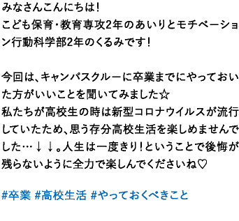 みなさんこんにちは！こども保育･教育専攻2年のあいりとモチベーション行動科学部2年のくるみです！今回は、キャンパスクルーに卒業までにやっておいた方がいいことを聞いてみました☆私たちが高校生の時は新型コロナウイルスが流行していたため、思う存分高校生活を楽しめませんでした…↓↓。人生は一度きり！ということで後悔が残らないように全力で楽しんでくださいね♡