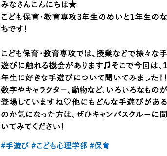 みなさんこんにちは★こども保育・教育専攻3年生のめいと1年生のなちです！こども保育・教育専攻では、授業などで様々な手遊びに触れる機会があります♫そこで今回は、1年生に好きな手遊びについて聞いてみました！！数字やキャラクター、動物など、いろいろなものが登場していますね♡他にもどんな手遊びがあるのか気になった方は、ぜひキャンパスクルーに聞いてみてください！