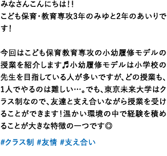 みなさんこんにちは！！こども保育･教育専攻3年のみゆと2年のあいりです！今回はこども保育教育専攻の小幼履修モデルの授業を紹介します♬小幼履修モデルは小学校の先生を目指している人が多いですが、どの授業も、1人でやるのは難しい…。でも、東京未来大学はクラス制なので、友達と支え合いながら授業を受けることができます！温かい環境の中で経験を積めることが大きな特徴の一つです◎