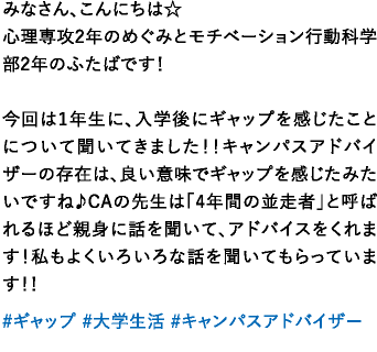 みなさん、こんにちは☆心理専攻2年のめぐみとモチベーション行動科学部2年のふたばです！今回は1年生に、入学後にギャップを感じたことについて聞いてきました！！キャンパスアドバイザーの存在は、良い意味でギャップを感じたみたいですね♪CAの先生は「4年間の並走者」と呼ばれるほど親身に話を聞いて、アドバイスをくれます！私もよくいろいろな話を聞いてもらっています！！