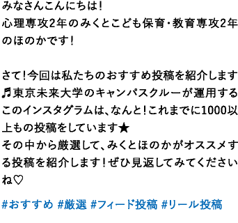 みなさんこんにちは！心理専攻2年のみくとこども保育・教育専攻2年のほのかです！さて！今回は私たちのおすすめ投稿を紹介します♬東京未来大学のキャンパスクルーが運用するこのインスタグラムは、なんと！これまでに1000以上もの投稿をしています★その中から厳選して、みくとほのかがオススメする投稿を紹介します！ぜひ見返してみてくださいね♡