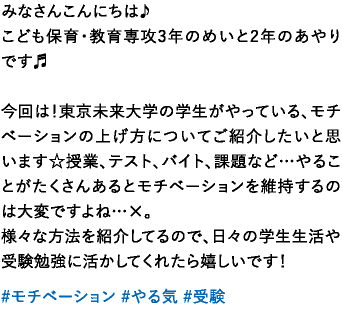 みなさんこんにちは♪こども保育・教育専攻3年のめいと2年のあやりです♬今回は！東京未来大学の学生がやっている、モチベーションの上げ方についてご紹介したいと思います☆授業、テスト、バイト、課題など…やることがたくさんあるとモチベーションを維持するのは大変ですよね…×。様々な方法を紹介してるので、日々の学生生活や受験勉強に活かしてくれたら嬉しいです！