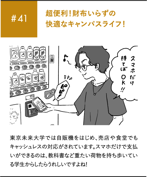 #41 超便利!財布いらずの快適なキャンパスライフ!東京未来大学では自販機をはじめ、売店や食堂でもキャッシュレスの対応がされています。スマホだけで支払いができるのは、教科書など重たい荷物を持ち歩いている学生からしたらうれしいですよね!