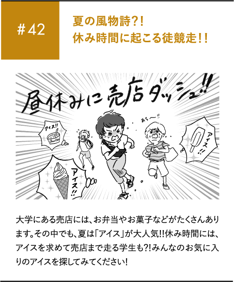 #42 夏の風物詩?!休み時間に起こる徒競走!!大学にある売店には、お弁当やお菓子などがたくさんあります。その中でも、夏は「アイス」が大人気!!休み時間には、アイスを求めて売店まで走る学生も?!みんなのお気に入りのアイスを探してみてください!