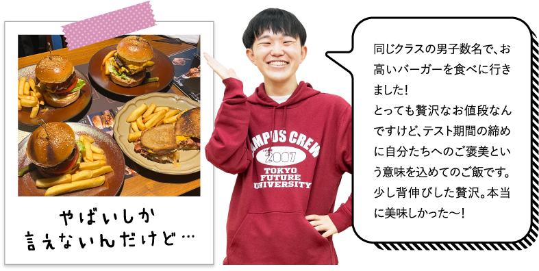 同じクラスの男子数名で、お高いバーガーを食べに行きました！とっても贅沢なお値段なんですけど、テスト期間の締めに自分たちへのご褒美という意味を込めてのご飯です。少し背伸びした贅沢。本当に美味しかった〜！