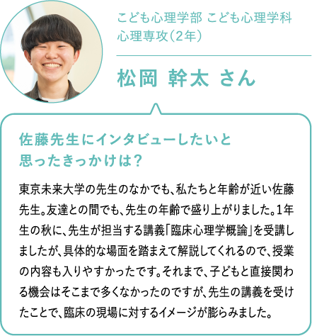こども心理学部 こども心理学科心理専攻（２年）松岡 幹太 さん 佐藤先生にインタビューしたいと思ったきっかけは？東京未来大学の先生のなかでも、私たちと年齢が近い佐藤先生。友達との間でも、先生の年齢で盛り上がりました。１年生の秋に、先生が担当する講義「臨床心理学概論」を受講しましたが、具体的な場面を踏まえて解説してくれるので、授業の内容も入りやすかったです。それまで、子どもと直接関わる機会はそこまで多くなかったのですが、先生の講義を受けたことで、臨床の現場に対するイメージが膨らみました。