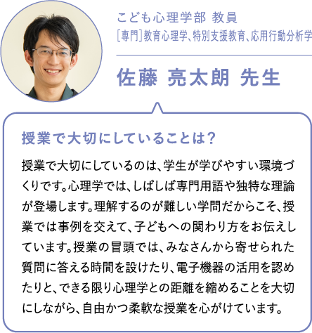 こども心理学部 教員［専門］教育心理学、特別支援教育、応用行動分析学佐藤 亮太朗 先生 授業で大切にしていることは？授業で大切にしているのは、学生が学びやすい環境づくりです。心理学では、しばしば専門用語や独特な理論が登場します。理解するのが難しい学問だからこそ、授業では事例を交えて、子どもへの関わり方をお伝えしています。授業の冒頭では、みなさんから寄せられた質問に答える時間を設けたり、電子機器の活用を認めたりと、できる限り心理学との距離を縮めることを大切にしながら、自由かつ柔軟な授業を心がけています。
