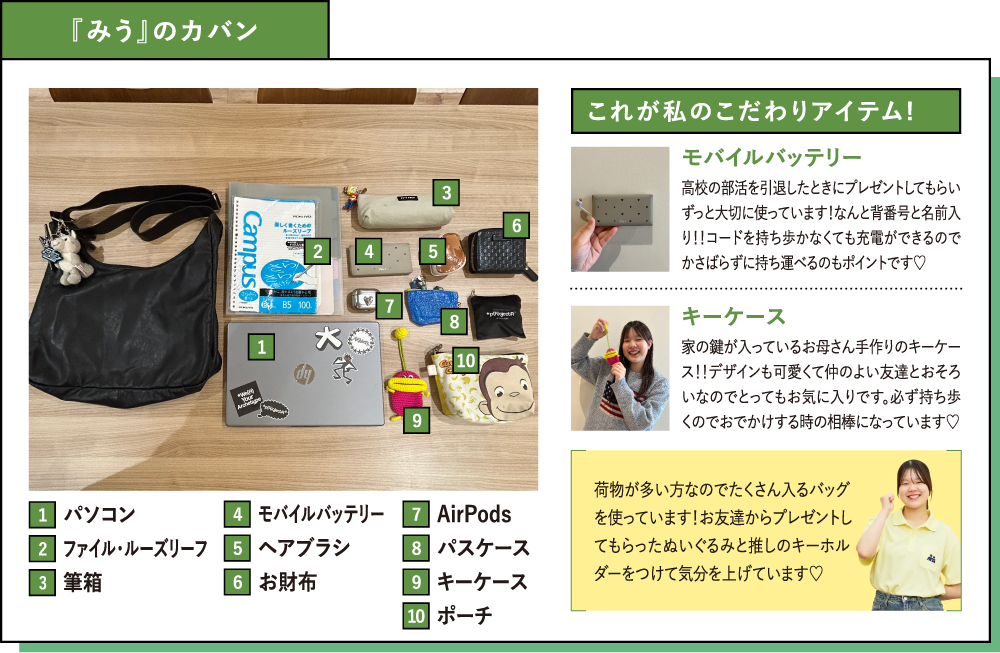 『みう』のカバン これが私のこだわりアイテム!モバイルバッテリー 高校の部活を引退したときにプレゼントしてもらいずっと大切に使っています！なんと背番号と名前入り！！コードを持ち歩かなくても充電ができるのでかさばらずに持ち運べるのもポイントです♡キーケース  家の鍵が入っているお母さん手作りのキーケース！！デザインも可愛くて仲のよい友達とおそろいなのでとってもお気に入りです。必ず持ち歩くのでおでかけする時の相棒になっています♡荷物が多い方なのでたくさん入るバッグを使っています！お友達からプレゼントしてもらったぬいぐるみと推しのキーホルダーをつけて気分を上げています♡