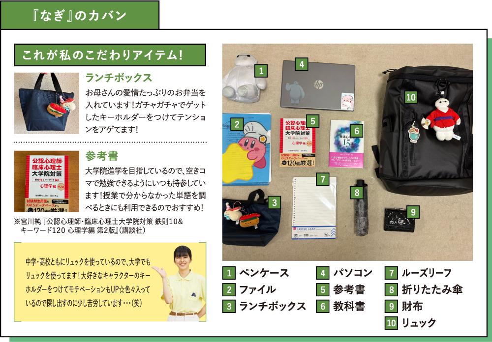 『なぎ』のカバン これが私のこだわりアイテム!ランチボックス お母さんの愛情たっぷりのお弁当を入れています！ガチャガチャでゲットしたキーホルダーをつけてテンションをアゲてます！参考書 大学院進学を目指しているので、空きコマで勉強できるようにいつも持参しています！授業で分からなかった単語を調べるときにも利用できるのでおすすめ！※宮川純 『公認心理師・臨床心理士大学院対策 鉄則１０＆　キーワード１２０ 心理学編 第２版』（講談社）中学・高校ともにリュックを使っているので、大学でもリュックを使ってます！大好きなキャラクターのキーホルダーをつけてモチベーションもUP☆色々入っているので探し出すのに少し苦労しています・・・（笑）