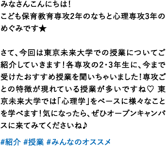 みなさんこんにちは！こども保育教育専攻2年のなちと心理専攻3年のめぐみです★さて、今回は東京未来大学での授業についてご紹介していきます！各専攻の2・3年生に、今まで受けたおすすめ授業を聞いちゃいました！専攻ごとの特徴が現れている授業が多いですね♡ 東京未来大学では「心理学」をベースに様々なことを学べます！気になったら、ぜひオープンキャンパスに来てみてくださいね♪ 