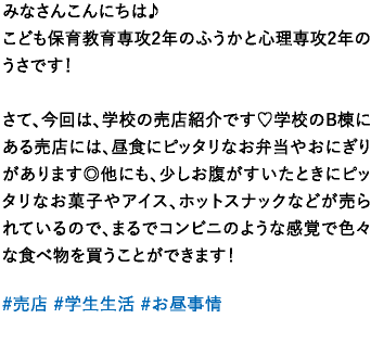 みなさんこんにちは♪こども保育教育専攻2年のふうかと心理専攻2年のうさです！さて、今回は、学校の売店紹介です♡学校のB棟にある売店には、昼食にピッタリなお弁当やおにぎりがあります◎他にも、少しお腹がすいたときにピッタリなお菓子やアイス、ホットスナックなどが売られているので、まるでコンビニのような感覚で色々な食べ物を買うことができます！ 