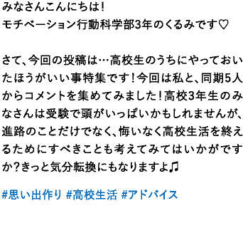 みなさんこんにちは！モチベーション行動科学部3年のくるみです♡さて、今回の投稿は…高校生のうちにやっておいたほうがいい事特集です！今回は私と、同期5人からコメントを集めてみました！高校3年生のみなさんは受験で頭がいっぱいかもしれませんが、進路のことだけでなく、悔いなく高校生活を終えるためにすべきことも考えてみてはいかがですか？きっと気分転換にもなりますよ♫