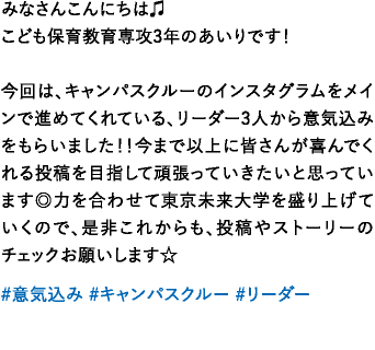 みなさんこんにちは♫こども保育教育専攻3年のあいりです！今回は、キャンパスクルーのインスタグラムをメインで進めてくれている、リーダー3人から意気込みをもらいました！！今まで以上に皆さんが喜んでくれる投稿を目指して頑張っていきたいと思っています◎力を合わせて東京未来大学を盛り上げていくので、是非これからも、投稿やストーリーのチェックお願いします☆
