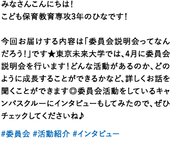 みなさんこんにちは！こども保育教育専攻3年のひなです！今回お届けする内容は「委員会説明会ってなんだろう！」です★東京未来大学では、4月に委員会説明会を行います！どんな活動があるのか、どのように成長することができるかなど、詳しくお話を聞くことができます◎委員会活動をしているキャンパスクルーにインタビューもしてみたので、ぜひチェックしてくださいね♪