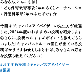 みなさん、こんにちは！こども保育教育専攻2年のさくらとモチベーション行動科学部2年のふたばです☆今回は！キャンパスアドバイザーの先生方が厳選した、2024年度のおすすめの投稿を紹介します◎さらに、投稿のおすすめポイントも教えてもらいました！キャンパスクルーの個性が出ている投稿ばかりですね★もしよければ、みなさんの好きな投稿も教えてください！