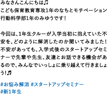 みなさんこんにちは♫こども保育教育専攻1年のなちとモチベーション行動科学部1年のみゆうです！今回は、1年生クルーが入学当初に抱えていた不安を、どのように解消したのか聞いてみました！不安があっても、入学式後のスタートアップセミナーで先輩や先生、友達とお話できる機会があるので、みんなでいっしょに乗り越えて行きましょう！♬