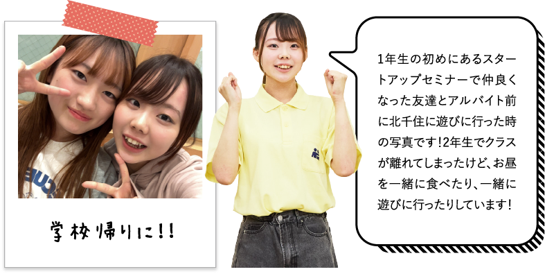 1年生の初めにあるスタートアップセミナーで仲良くなった友達とアルバイト前に北千住に遊びに行った時の写真です！2年生でクラスが離れてしまったけど、お昼を一緒に食べたり、一緒に遊びに行ったりしています！