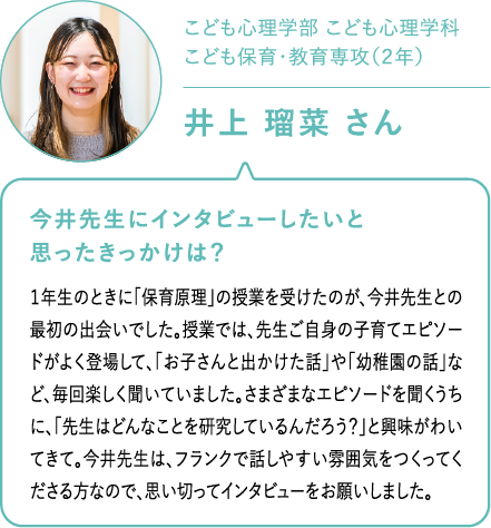 こども心理学部 こども心理学科こども保育・教育専攻（２年）井上 瑠菜 さん 今井先生にインタビューしたいと思ったきっかけは？１年生のときに「保育原理」の授業を受けたのが、今井先生との最初の出会いでした。授業では、先生ご自身の子育てエピソードがよく登場して、「お子さんと出かけた話」や「幼稚園の話」など、毎回楽しく聞いていました。さまざまなエピソードを聞くうちに、「先生はどんなことを研究しているんだろう？」と興味がわいてきて。今井先生は、フランクで話しやすい雰囲気をつくってくださる方なので、思い切ってインタビューをお願いしました。