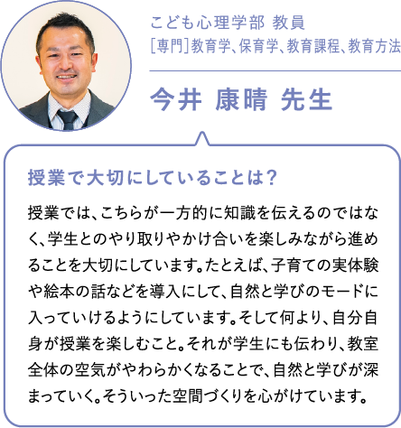 こども心理学部 教員［専門］教育学、保育学、教育課程、教育方法今井 康晴 先生 授業で大切にしていることは？授業では、こちらが一方的に知識を伝えるのではなく、学生とのやり取りやかけ合いを楽しみながら進めることを大切にしています。たとえば、子育ての実体験や絵本の話などを導入にして、自然と学びのモードに入っていけるようにしています。そして何より、自分自身が授業を楽しむこと。それが学生にも伝わり、教室全体の空気がやわらかくなることで、自然と学びが深まっていく。そういった空間づくりを心がけています。