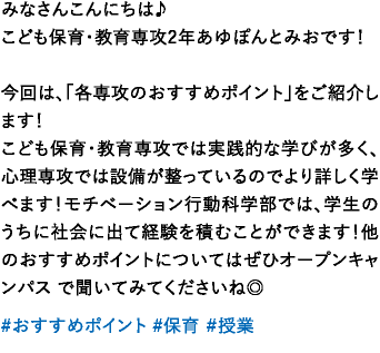 みなさんこんにちは♪こども保育・教育専攻2年あゆぽんとみおです！今回は、「各専攻のおすすめポイント」をご紹介します！こども保育・教育専攻では実践的な学びが多く、心理専攻では設備が整っているのでより詳しく学べます！モチベーション行動科学部では、学生のうちに社会に出て経験を積むことができます！他のおすすめポイントについてはぜひオープンキャンパス で聞いてみてくださいね◎