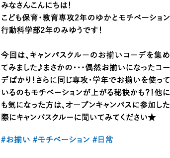 みなさんこんにちは！こども保育・教育専攻2年のゆかとモチベーション行動科学部2年のみゆうです！今回は、キャンパスクルーのお揃いコーデを集めてみました♪まさかの･･･偶然お揃いになったコーデばかり！さらに同じ専攻・学年でお揃いを使っているのもモチベーションが上がる秘訣かも？！他にも気になった方は、オープンキャンパスに参加した際にキャンパスクルーに聞いてみてください★