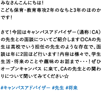 みなさんこんにちは！こども保育・教育専攻2年のなちと3年のほのかです！さて！今回はキャンパスアドバイザー（通称：CA） の先生との面談についてご紹介します◎CAの先生は高校でいう担任の先生のような存在で、面談は年に2回ほど行います！内容は様々で、学生生活・将来のことや趣味のお話まで･･･！ぜひオープンキャンパス に来て、CAの先生との関わりについて聞いてみてください☆