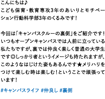 こんにちは♪こども保育・教育専攻3年のあいりとモチベーション行動科学部3年のくるみです！今回は「キャンパスクルーの裏側」をご紹介です！いつもオープンキャンパスでは人前に立っている私たちですが、裏では仲良く楽しく普通の大学生です◎しっかり者というイメージも持たれますが、このようなはじけた姿もあるんです★メリハリをつけて楽しむ時は楽しむ！ということで頑張っています！