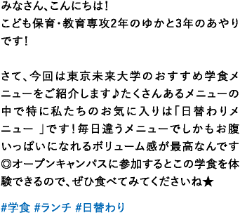 みなさん、こんにちは！こども保育・教育専攻2年のゆかと3年のあやりです！さて、今回は東京未来大学のおすすめ学食メニューをご紹介します♪たくさんあるメニューの中で特に私たちのお気に入りは「日替わりメニュー 」です！毎日違うメニューでしかもお腹いっぱいになれるボリューム感が最高なんです◎オープンキャンパスに参加するとこの学食を体験できるので、ぜひ食べてみてくださいね★