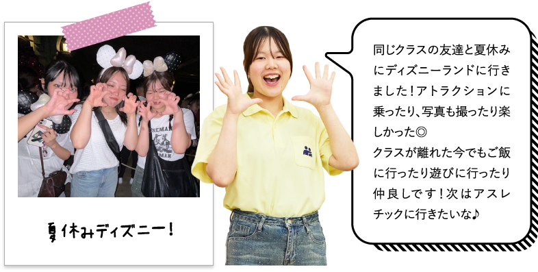 同じクラスの友達と夏休みにディズニーランドに行きました！アトラクションに乗ったり、写真も撮ったり楽しかった◎クラスが離れた今でもご飯に行ったり遊びに行ったり仲良しです！次はアスレチックに行きたいな♪