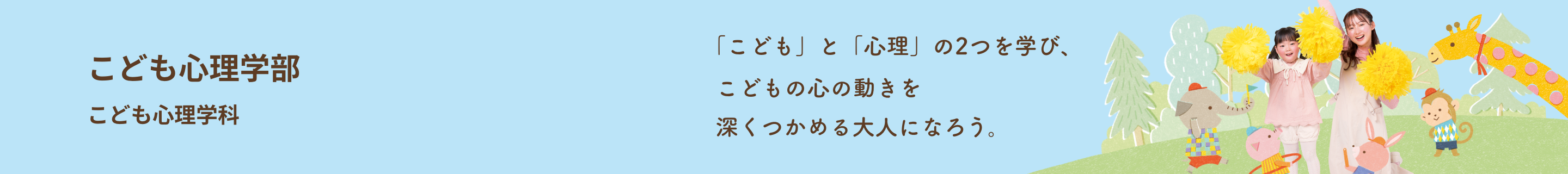 こども心理学部 こども心理学科 「こども」と「心理」を学ぶ。 こども心がわかる大人になる。